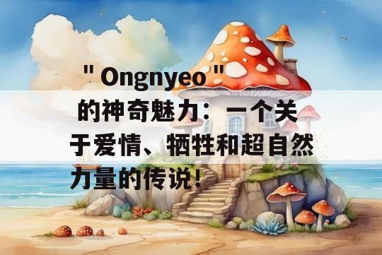  ＂Ongnyeo＂ 的神奇魅力：一个关于爱情、牺牲和超自然力量的传说！